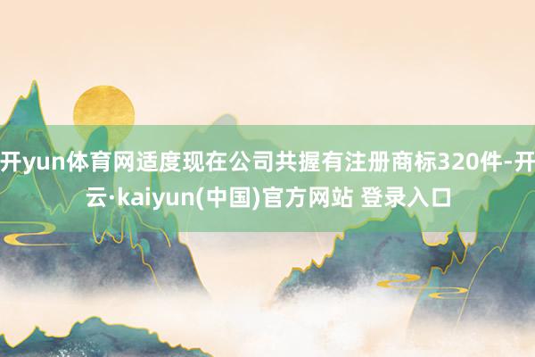 开yun体育网适度现在公司共握有注册商标320件-开云·kaiyun(中国)官方网站 登录入口