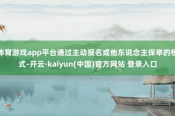 体育游戏app平台通过主动报名或他东说念主保举的模式-开云·kaiyun(中国)官方网站 登录入口
