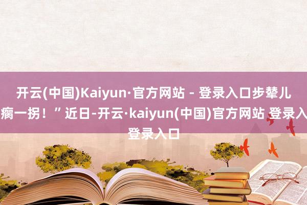 开云(中国)Kaiyun·官方网站 - 登录入口步辇儿一瘸一拐!”近日-开云·kaiyun(中国)官方网站 登录入口