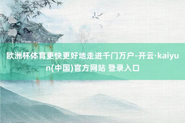 欧洲杯体育更快更好地走进千门万户-开云·kaiyun(中国)官方网站 登录入口