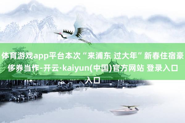 体育游戏app平台本次“来浦东 过大年”新春住宿豪侈券当作-开云·kaiyun(中国)官方网站 登录入口