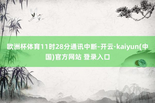 欧洲杯体育11时28分通讯中断-开云·kaiyun(中国)官方网站 登录入口