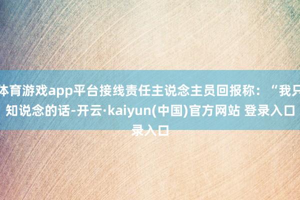 体育游戏app平台接线责任主说念主员回报称：“我只知说念的话-开云·kaiyun(中国)官方网站 登录入口