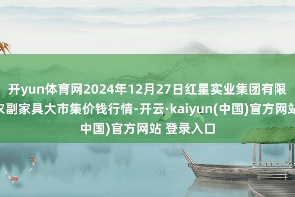 开yun体育网2024年12月27日红星实业集团有限公司红星农副家具大市集价钱行情-开云·kaiyun(中国)官方网站 登录入口