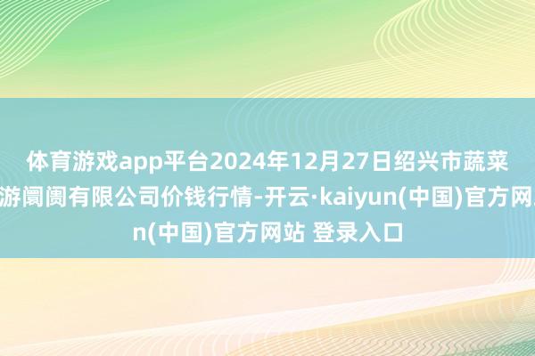 体育游戏app平台2024年12月27日绍兴市蔬菜果品批发交游阛阓有限公司价钱行情-开云·kaiyun(中国)官方网站 登录入口