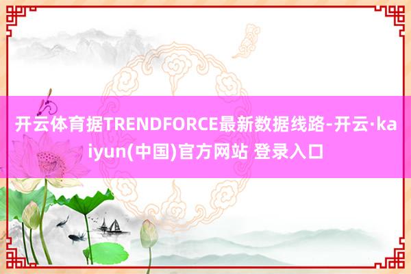 开云体育据TRENDFORCE最新数据线路-开云·kaiyun(中国)官方网站 登录入口
