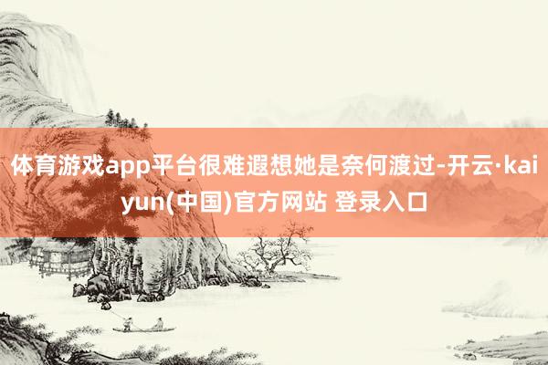 体育游戏app平台很难遐想她是奈何渡过-开云·kaiyun(中国)官方网站 登录入口