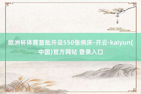 欧洲杯体育首批开设550张病床-开云·kaiyun(中国)官方网站 登录入口