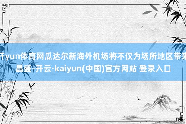 开yun体育网瓜达尔新海外机场将不仅为场所地区带来昌盛-开云·kaiyun(中国)官方网站 登录入口