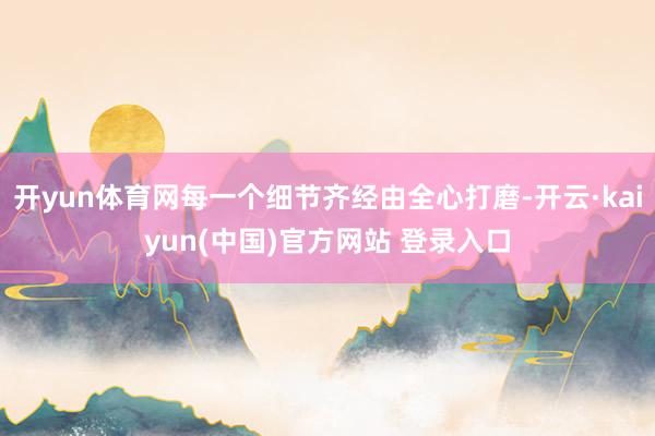 开yun体育网每一个细节齐经由全心打磨-开云·kaiyun(中国)官方网站 登录入口
