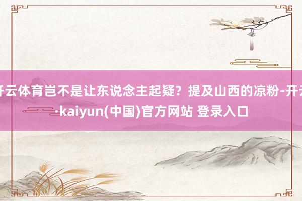 开云体育岂不是让东说念主起疑?提及山西的凉粉-开云·kaiyun(中国)官方网站 登录入口