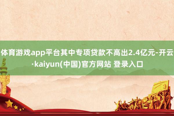 体育游戏app平台其中专项贷款不高出2.4亿元-开云·kaiyun(中国)官方网站 登录入口