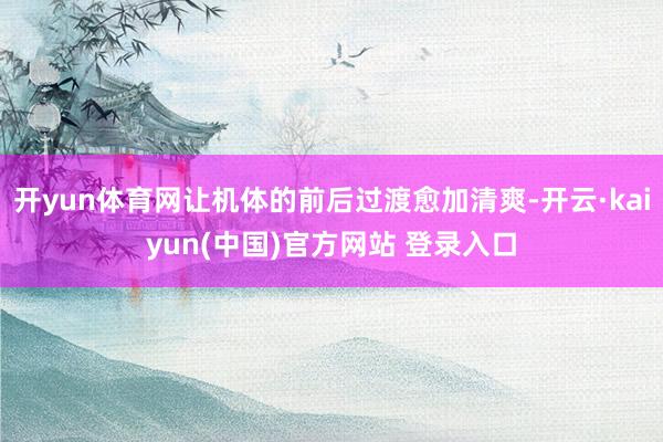 开yun体育网让机体的前后过渡愈加清爽-开云·kaiyun(中国)官方网站 登录入口