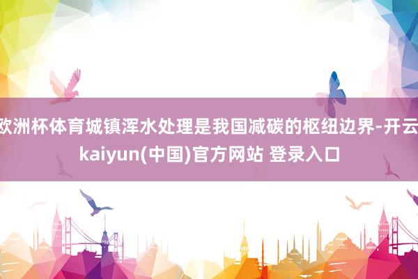 欧洲杯体育城镇浑水处理是我国减碳的枢纽边界-开云·kaiyun(中国)官方网站 登录入口