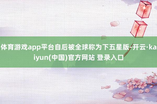 体育游戏app平台自后被全球称为下五星版-开云·kaiyun(中国)官方网站 登录入口