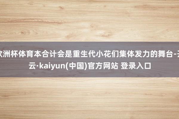 欧洲杯体育本合计会是重生代小花们集体发力的舞台-开云·kaiyun(中国)官方网站 登录入口