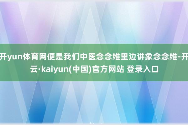 开yun体育网便是我们中医念念维里边讲象念念维-开云·kaiyun(中国)官方网站 登录入口