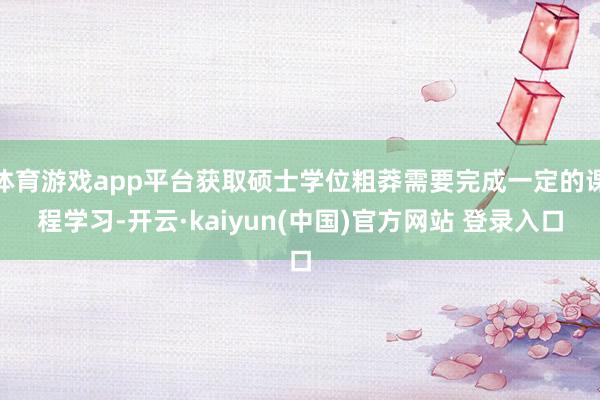 体育游戏app平台获取硕士学位粗莽需要完成一定的课程学习-开云·kaiyun(中国)官方网站 登录入口