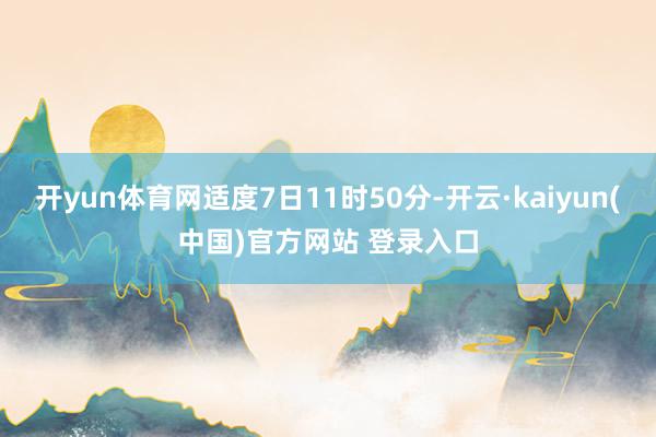 开yun体育网适度7日11时50分-开云·kaiyun(中国)官方网站 登录入口