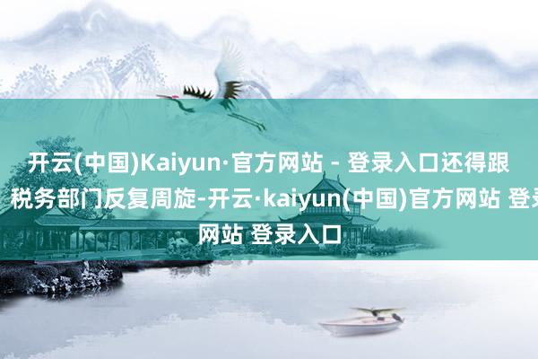 开云(中国)Kaiyun·官方网站 - 登录入口还得跟工商、税务部门反复周旋-开云·kaiyun(中国)官方网站 登录入口