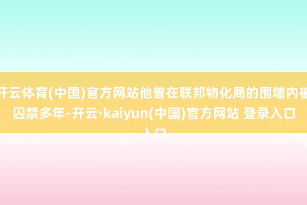 开云体育(中国)官方网站他曾在联邦物化局的围墙内被囚禁多年-开云·kaiyun(中国)官方网站 登录入口