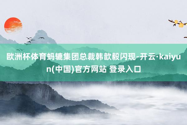 欧洲杯体育 蚂辘集团总裁韩歆毅闪现-开云·kaiyun(中国)官方网站 登录入口