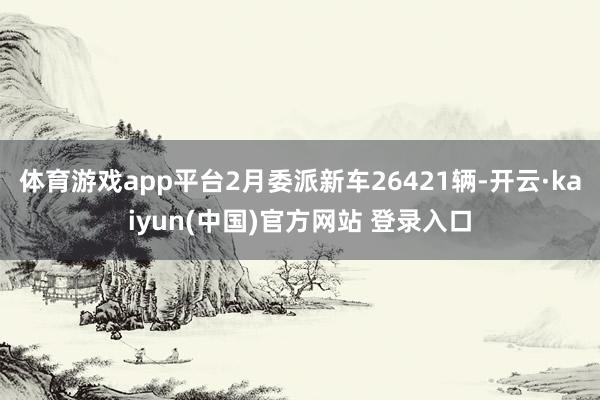 体育游戏app平台2月委派新车26421辆-开云·kaiyun(中国)官方网站 登录入口