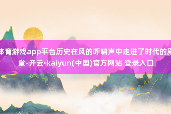 体育游戏app平台历史在风的呼啸声中走进了时代的殿堂-开云·kaiyun(中国)官方网站 登录入口