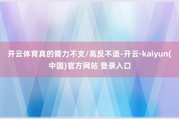 开云体育真的膂力不支/高反不适-开云·kaiyun(中国)官方网站 登录入口