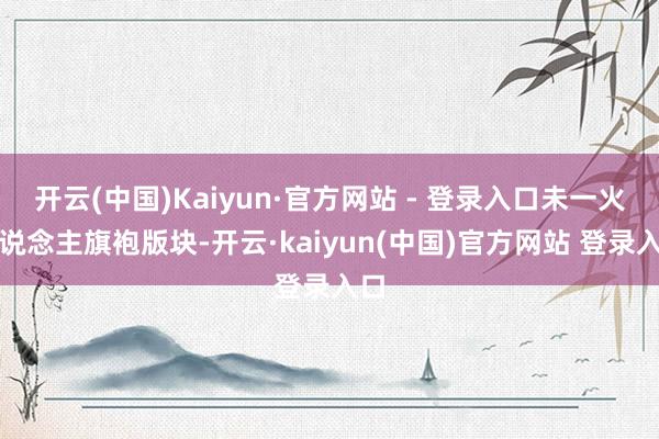 开云(中国)Kaiyun·官方网站 - 登录入口未一火东说念主旗袍版块-开云·kaiyun(中国)官方网站 登录入口