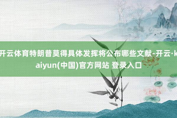 开云体育特朗普莫得具体发挥将公布哪些文献-开云·kaiyun(中国)官方网站 登录入口