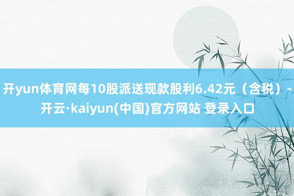 开yun体育网每10股派送现款股利6.42元（含税）-开云·kaiyun(中国)官方网站 登录入口