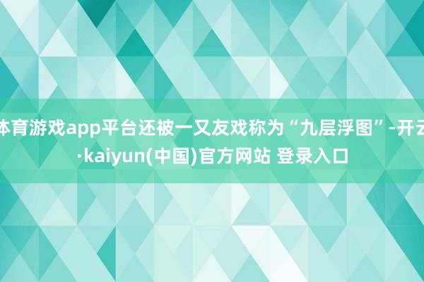 体育游戏app平台还被一又友戏称为“九层浮图”-开云·kaiyun(中国)官方网站 登录入口