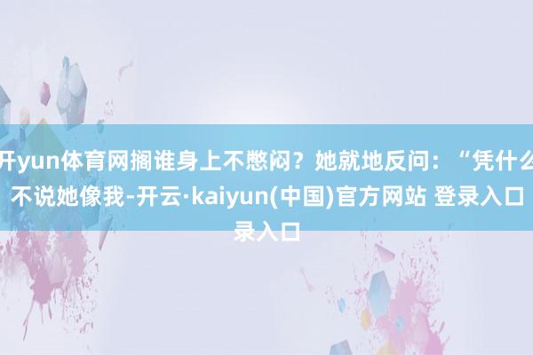 开yun体育网搁谁身上不憋闷?她就地反问:“凭什么不说她像我-开云·kaiyun(中国)官方网站 登录入口