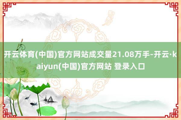 开云体育(中国)官方网站成交量21.08万手-开云·kaiyun(中国)官方网站 登录入口