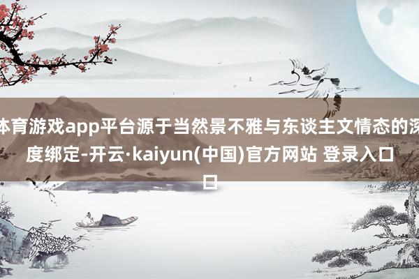 体育游戏app平台源于当然景不雅与东谈主文情态的深度绑定-开云·kaiyun(中国)官方网站 登录入口