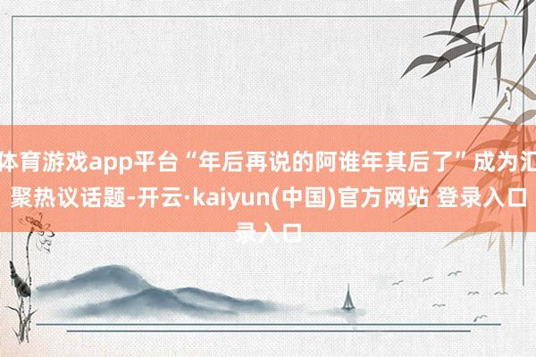 体育游戏app平台“年后再说的阿谁年其后了”成为汇聚热议话题-开云·kaiyun(中国)官方网站 登录入口