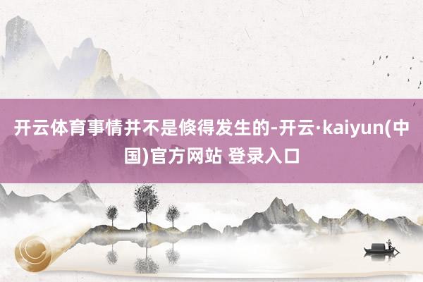 开云体育事情并不是倏得发生的-开云·kaiyun(中国)官方网站 登录入口