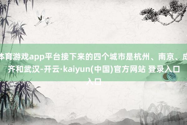 体育游戏app平台接下来的四个城市是杭州、南京、成齐和武汉-开云·kaiyun(中国)官方网站 登录入口