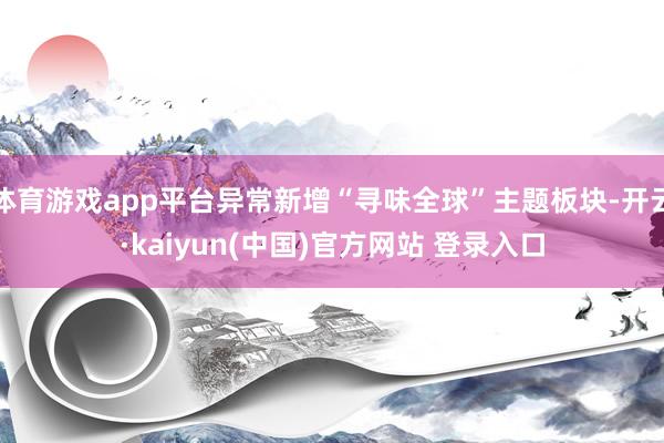 体育游戏app平台异常新增“寻味全球”主题板块-开云·kaiyun(中国)官方网站 登录入口