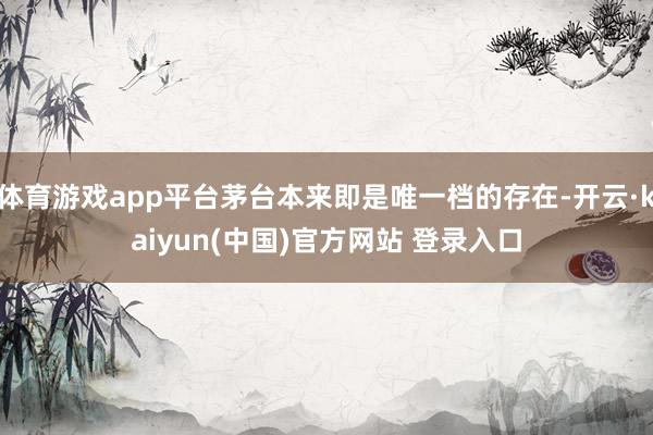 体育游戏app平台茅台本来即是唯一档的存在-开云·kaiyun(中国)官方网站 登录入口