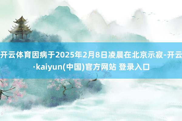 开云体育因病于2025年2月8日凌晨在北京示寂-开云·kaiyun(中国)官方网站 登录入口