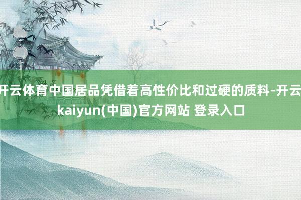 开云体育中国居品凭借着高性价比和过硬的质料-开云·kaiyun(中国)官方网站 登录入口