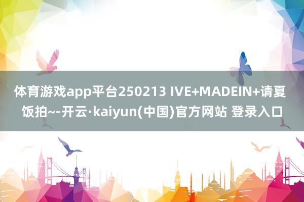 体育游戏app平台250213 IVE+MADEIN+请夏 饭拍~-开云·kaiyun(中国)官方网站 登录入口