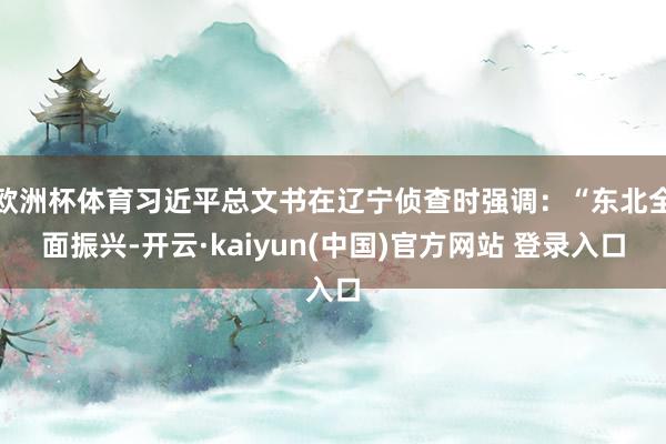 欧洲杯体育习近平总文书在辽宁侦查时强调：“东北全面振兴-开云·kaiyun(中国)官方网站 登录入口