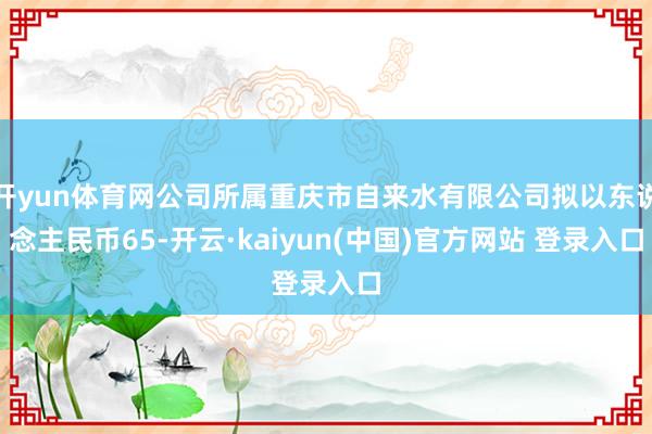 开yun体育网公司所属重庆市自来水有限公司拟以东说念主民币65-开云·kaiyun(中国)官方网站 登录入口