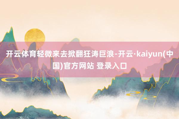 开云体育轻微来去掀翻狂涛巨浪-开云·kaiyun(中国)官方网站 登录入口