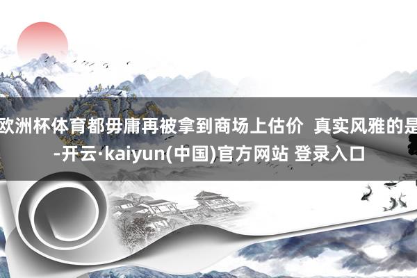 欧洲杯体育都毋庸再被拿到商场上估价  真实风雅的是-开云·kaiyun(中国)官方网站 登录入口
