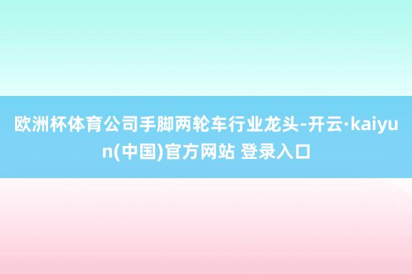 欧洲杯体育公司手脚两轮车行业龙头-开云·kaiyun(中国)官方网站 登录入口