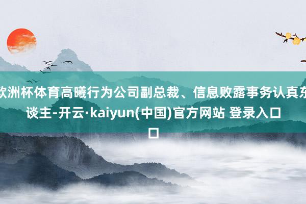 欧洲杯体育高曦行为公司副总裁、信息败露事务认真东谈主-开云·kaiyun(中国)官方网站 登录入口